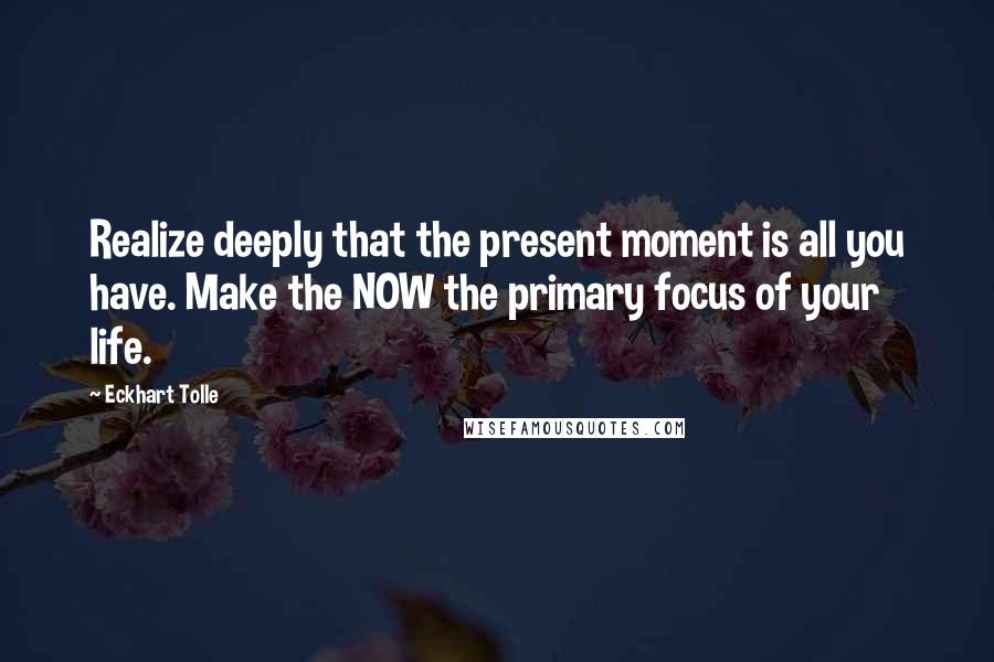 Eckhart Tolle Quotes: Realize deeply that the present moment is all you have. Make the NOW the primary focus of your life.