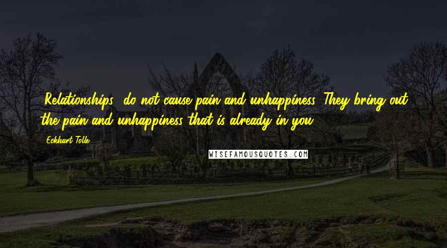 Eckhart Tolle Quotes: [Relationships] do not cause pain and unhappiness. They bring out the pain and unhappiness that is already in you