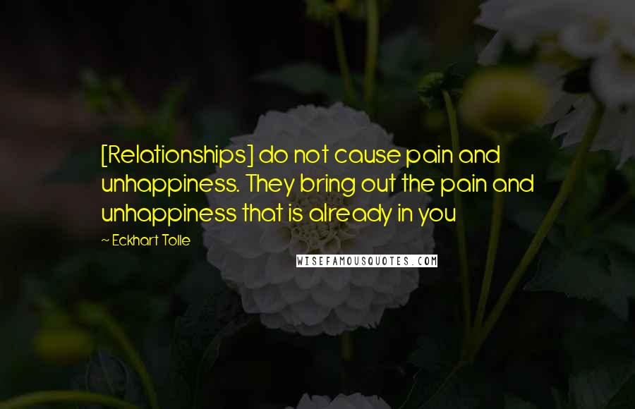 Eckhart Tolle Quotes: [Relationships] do not cause pain and unhappiness. They bring out the pain and unhappiness that is already in you