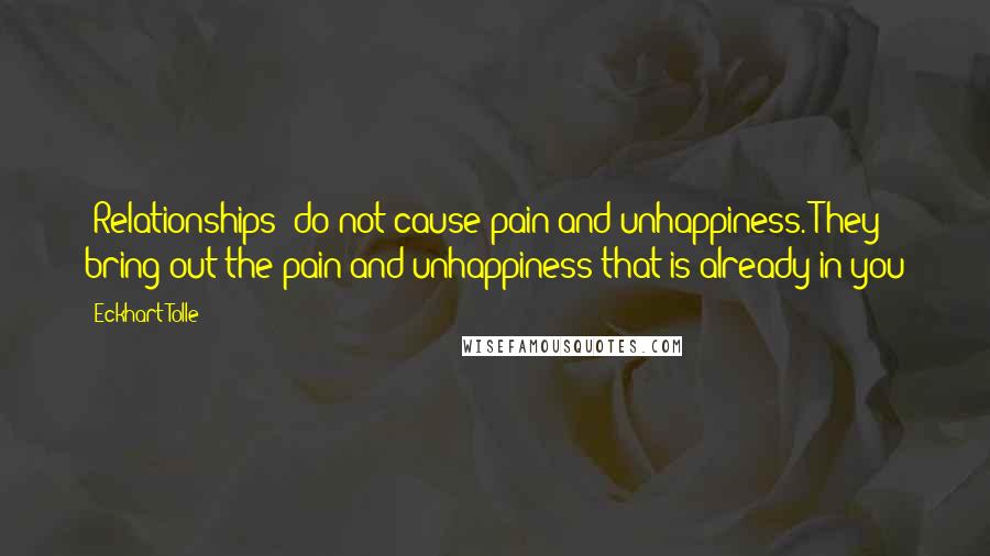 Eckhart Tolle Quotes: [Relationships] do not cause pain and unhappiness. They bring out the pain and unhappiness that is already in you