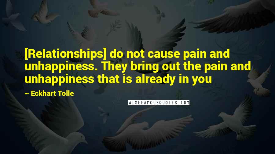 Eckhart Tolle Quotes: [Relationships] do not cause pain and unhappiness. They bring out the pain and unhappiness that is already in you