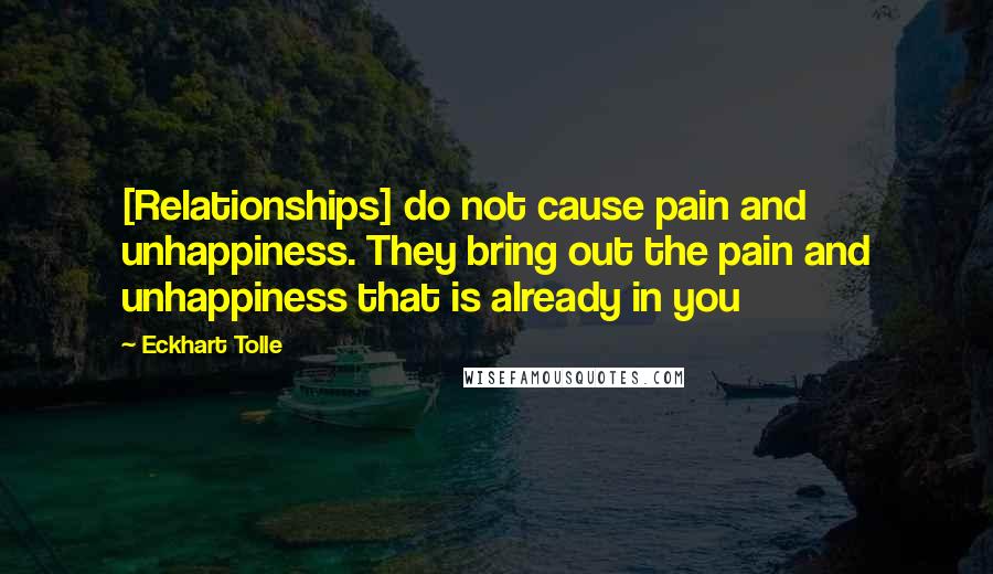 Eckhart Tolle Quotes: [Relationships] do not cause pain and unhappiness. They bring out the pain and unhappiness that is already in you