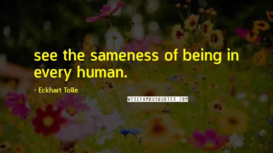 Eckhart Tolle Quotes: see the sameness of being in every human.