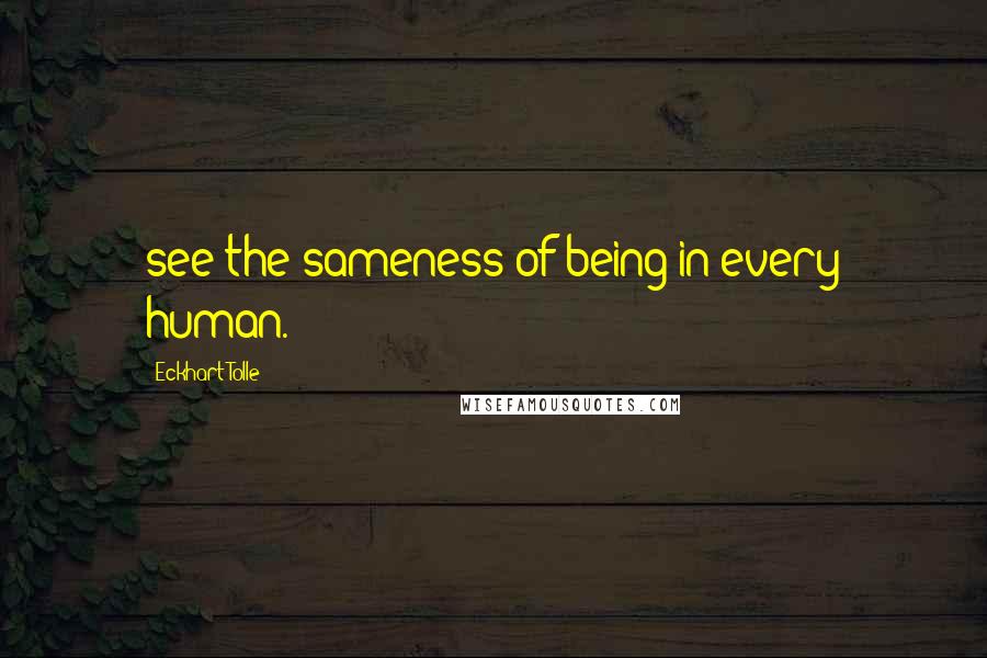 Eckhart Tolle Quotes: see the sameness of being in every human.