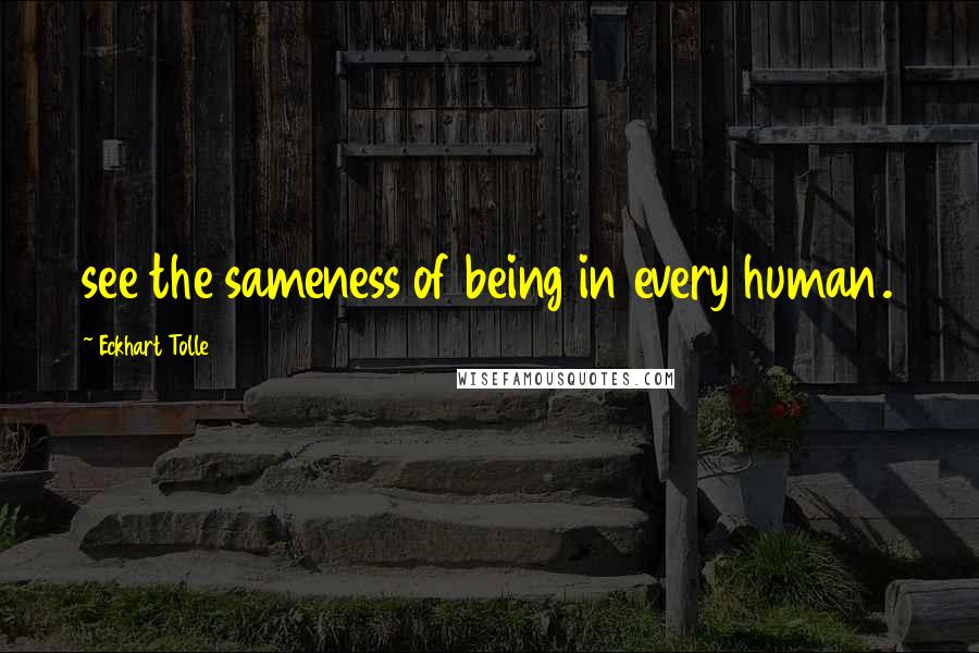 Eckhart Tolle Quotes: see the sameness of being in every human.