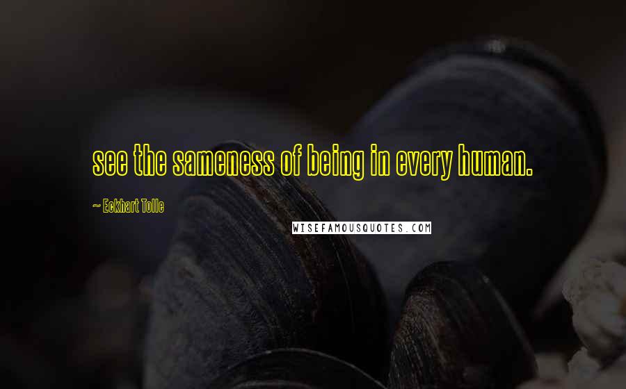 Eckhart Tolle Quotes: see the sameness of being in every human.