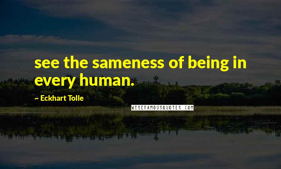 Eckhart Tolle Quotes: see the sameness of being in every human.