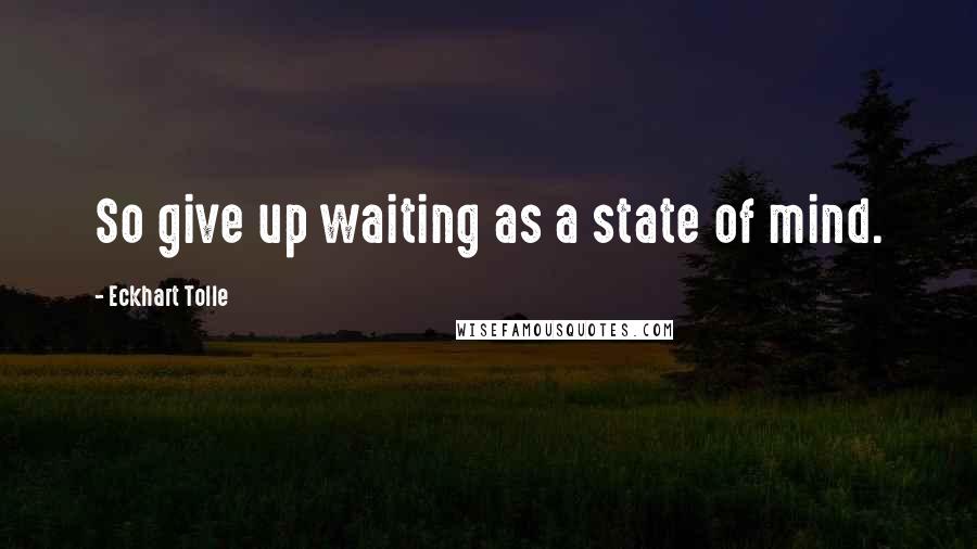 Eckhart Tolle Quotes: So give up waiting as a state of mind.