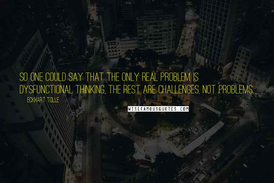 Eckhart Tolle Quotes: So one could say that the only real problem is dysfunctional thinking, the rest are challenges, not problems.