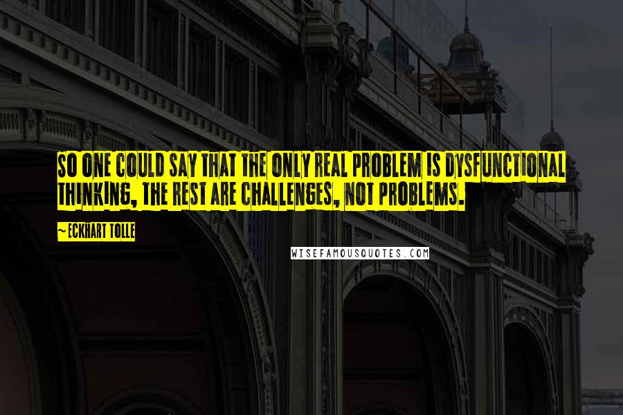 Eckhart Tolle Quotes: So one could say that the only real problem is dysfunctional thinking, the rest are challenges, not problems.