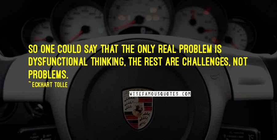 Eckhart Tolle Quotes: So one could say that the only real problem is dysfunctional thinking, the rest are challenges, not problems.