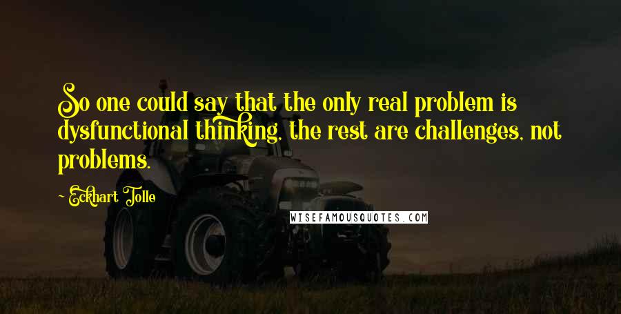 Eckhart Tolle Quotes: So one could say that the only real problem is dysfunctional thinking, the rest are challenges, not problems.