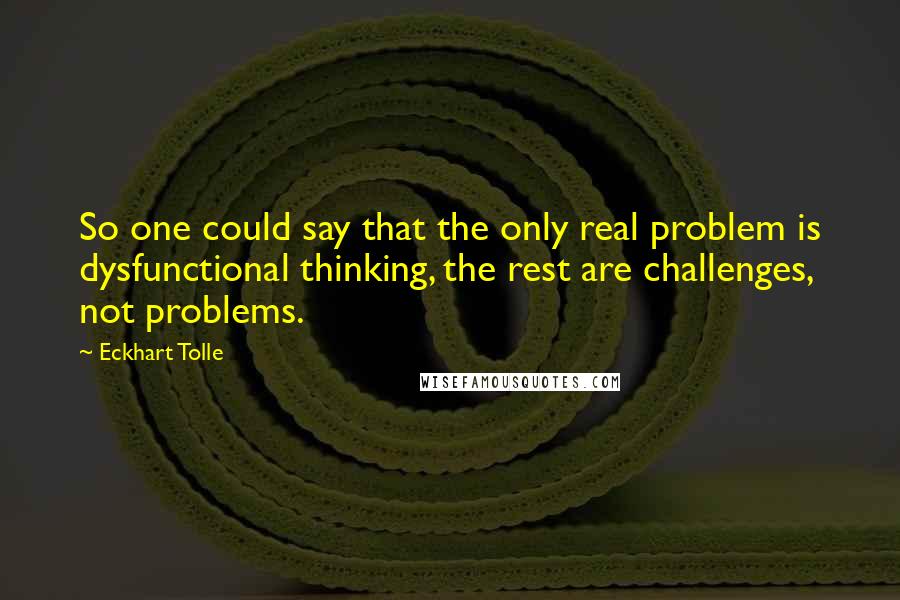 Eckhart Tolle Quotes: So one could say that the only real problem is dysfunctional thinking, the rest are challenges, not problems.