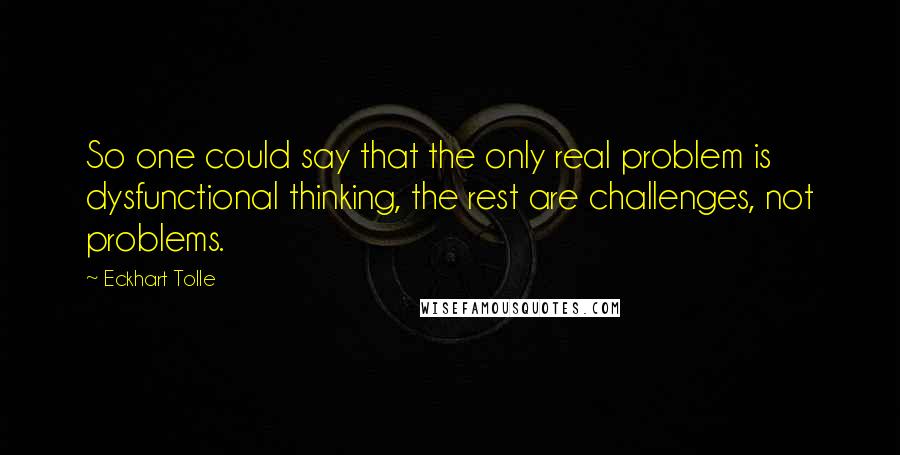 Eckhart Tolle Quotes: So one could say that the only real problem is dysfunctional thinking, the rest are challenges, not problems.