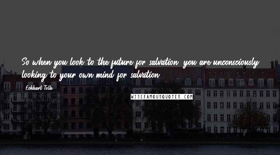 Eckhart Tolle Quotes: So when you look to the future for salvation, you are unconsciously looking to your own mind for salvation.