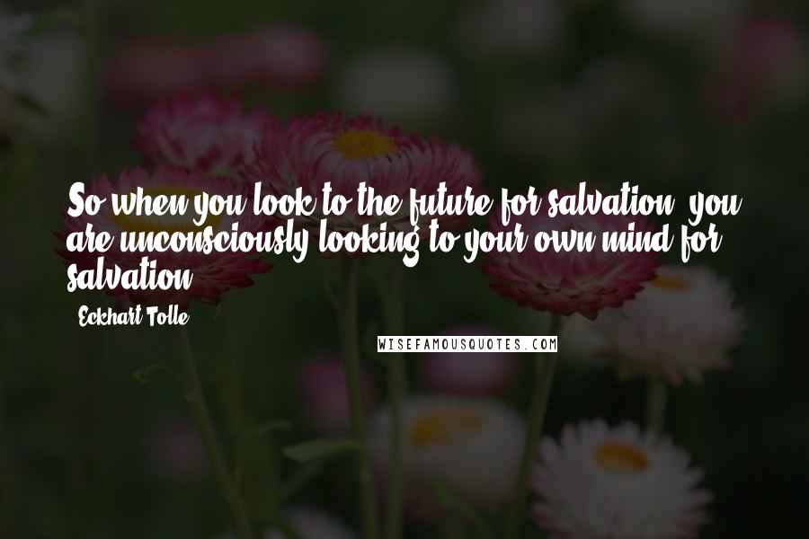 Eckhart Tolle Quotes: So when you look to the future for salvation, you are unconsciously looking to your own mind for salvation.