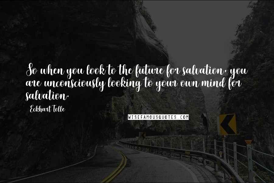 Eckhart Tolle Quotes: So when you look to the future for salvation, you are unconsciously looking to your own mind for salvation.