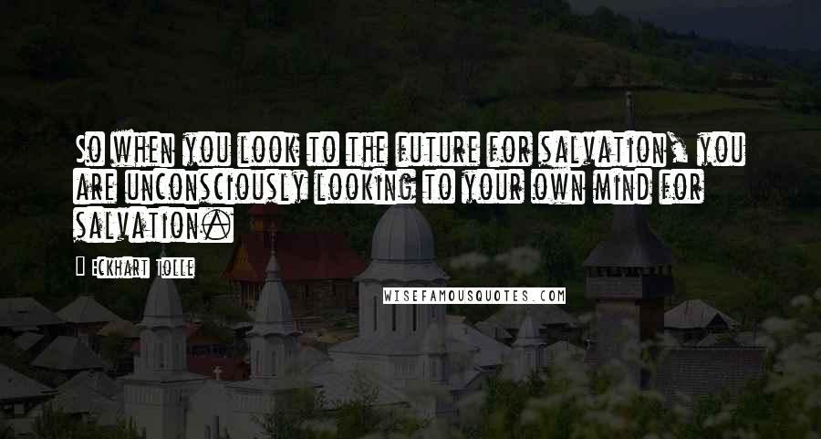Eckhart Tolle Quotes: So when you look to the future for salvation, you are unconsciously looking to your own mind for salvation.
