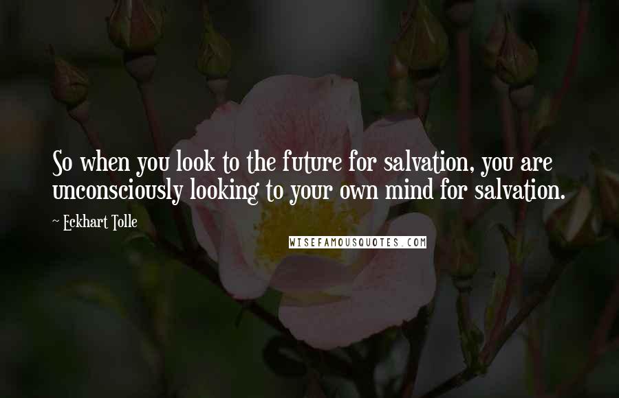 Eckhart Tolle Quotes: So when you look to the future for salvation, you are unconsciously looking to your own mind for salvation.