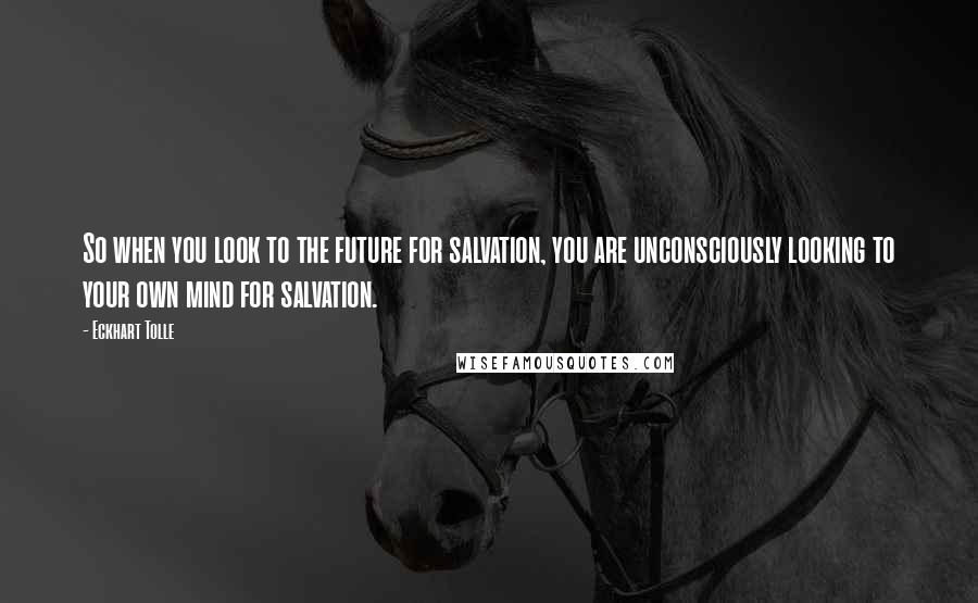 Eckhart Tolle Quotes: So when you look to the future for salvation, you are unconsciously looking to your own mind for salvation.