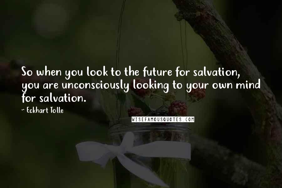 Eckhart Tolle Quotes: So when you look to the future for salvation, you are unconsciously looking to your own mind for salvation.