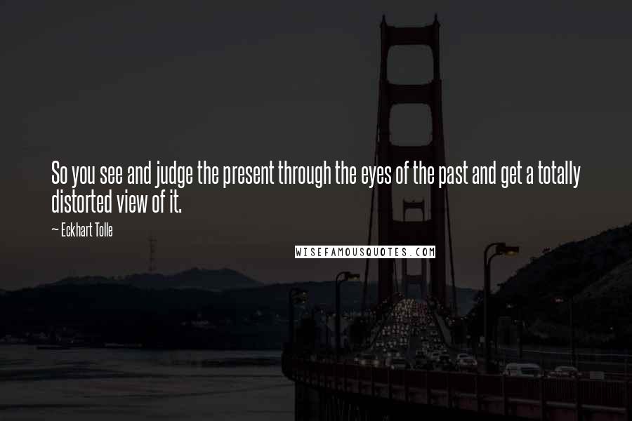 Eckhart Tolle Quotes: So you see and judge the present through the eyes of the past and get a totally distorted view of it.