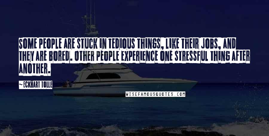 Eckhart Tolle Quotes: Some people are stuck in tedious things, like their jobs, and they are bored. Other people experience one stressful thing after another.