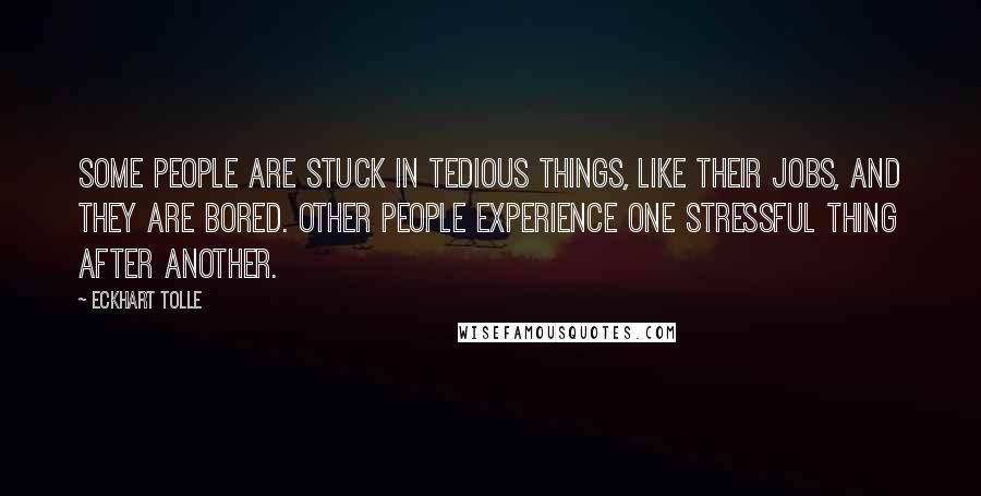 Eckhart Tolle Quotes: Some people are stuck in tedious things, like their jobs, and they are bored. Other people experience one stressful thing after another.