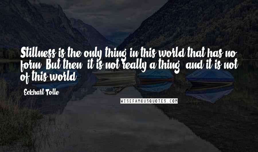 Eckhart Tolle Quotes: Stillness is the only thing in this world that has no form. But then, it is not really a thing, and it is not of this world.