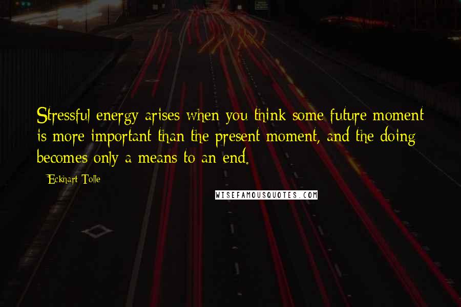 Eckhart Tolle Quotes: Stressful energy arises when you think some future moment is more important than the present moment, and the doing becomes only a means to an end.