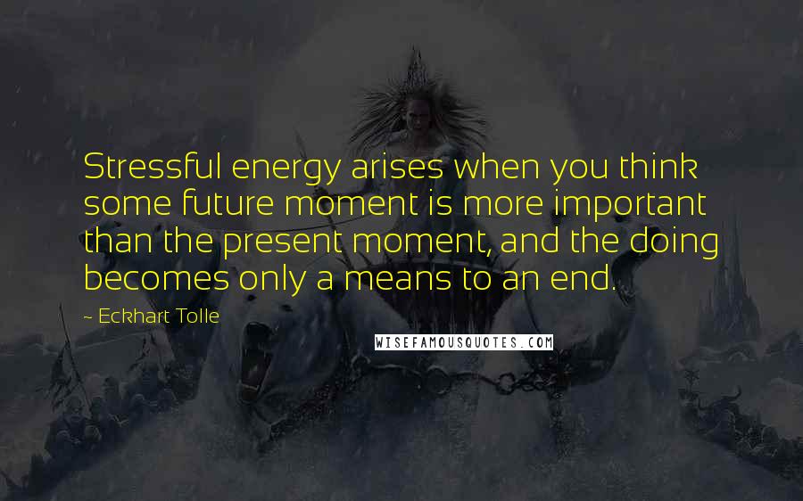 Eckhart Tolle Quotes: Stressful energy arises when you think some future moment is more important than the present moment, and the doing becomes only a means to an end.