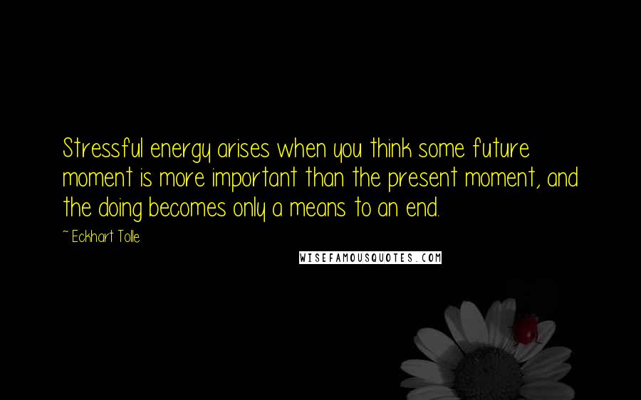 Eckhart Tolle Quotes: Stressful energy arises when you think some future moment is more important than the present moment, and the doing becomes only a means to an end.