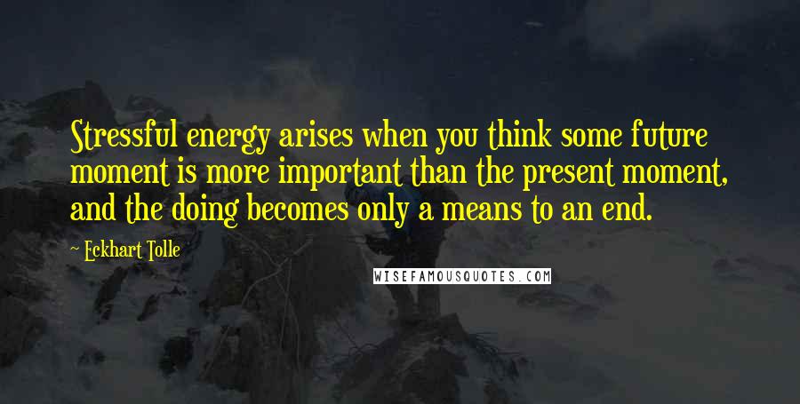 Eckhart Tolle Quotes: Stressful energy arises when you think some future moment is more important than the present moment, and the doing becomes only a means to an end.