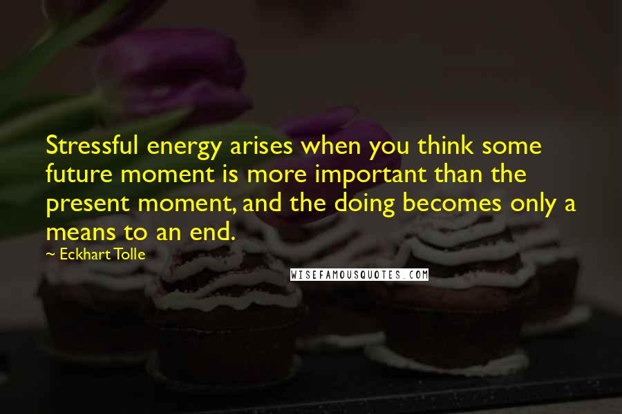 Eckhart Tolle Quotes: Stressful energy arises when you think some future moment is more important than the present moment, and the doing becomes only a means to an end.