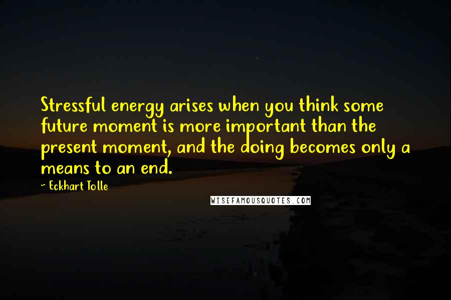 Eckhart Tolle Quotes: Stressful energy arises when you think some future moment is more important than the present moment, and the doing becomes only a means to an end.