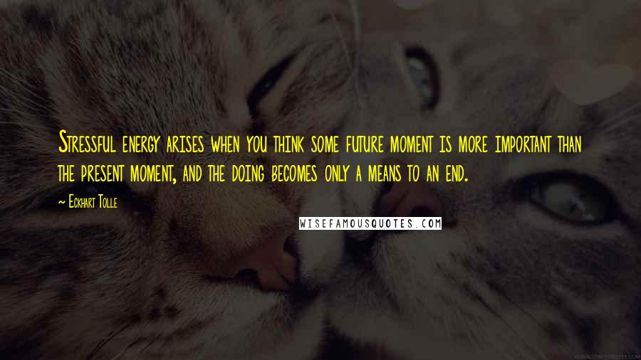 Eckhart Tolle Quotes: Stressful energy arises when you think some future moment is more important than the present moment, and the doing becomes only a means to an end.