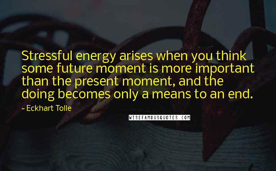 Eckhart Tolle Quotes: Stressful energy arises when you think some future moment is more important than the present moment, and the doing becomes only a means to an end.