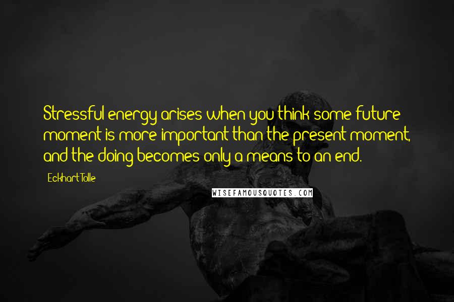 Eckhart Tolle Quotes: Stressful energy arises when you think some future moment is more important than the present moment, and the doing becomes only a means to an end.