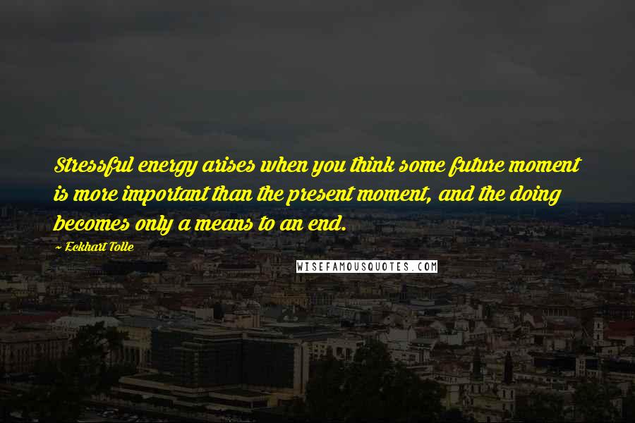 Eckhart Tolle Quotes: Stressful energy arises when you think some future moment is more important than the present moment, and the doing becomes only a means to an end.