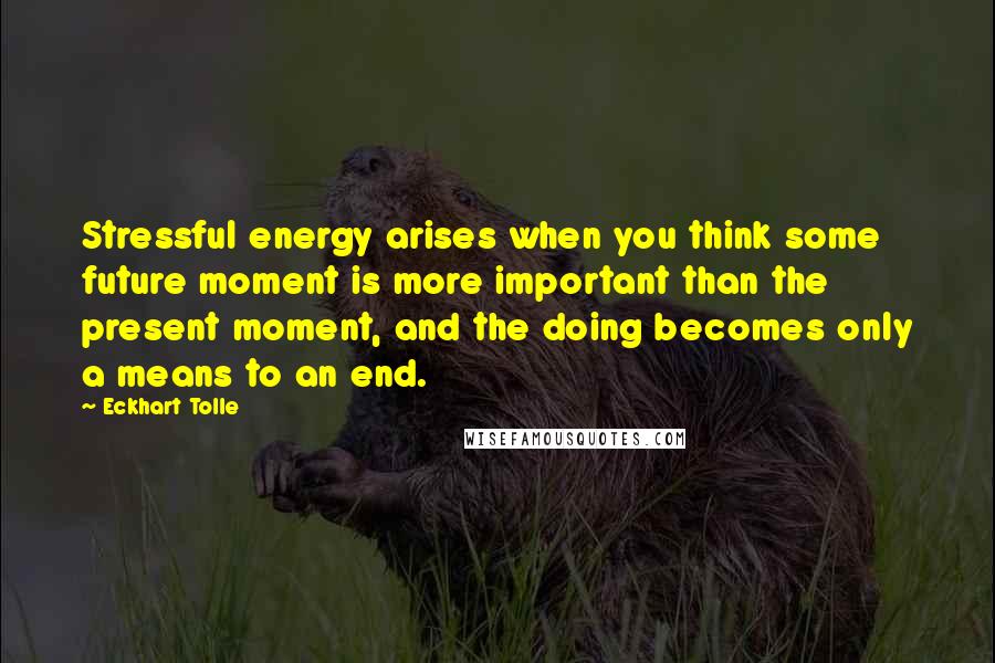 Eckhart Tolle Quotes: Stressful energy arises when you think some future moment is more important than the present moment, and the doing becomes only a means to an end.