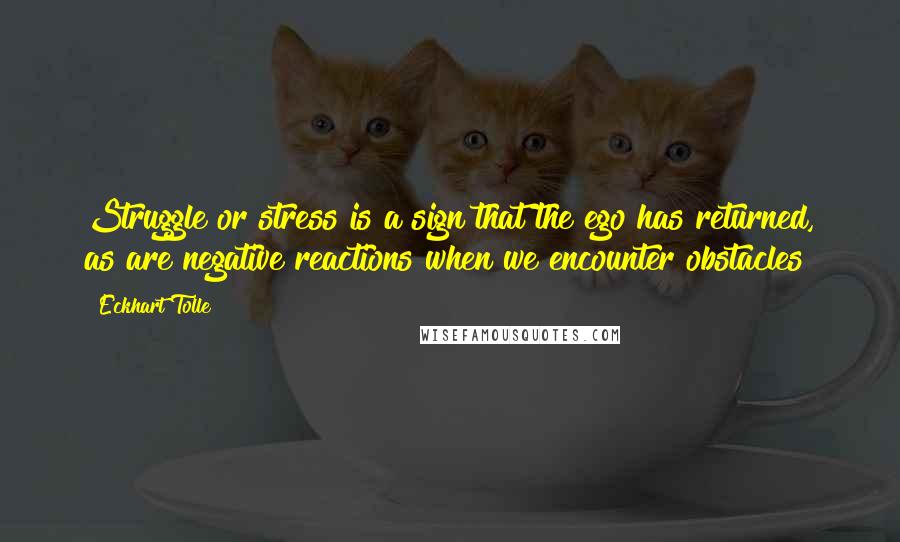 Eckhart Tolle Quotes: Struggle or stress is a sign that the ego has returned, as are negative reactions when we encounter obstacles