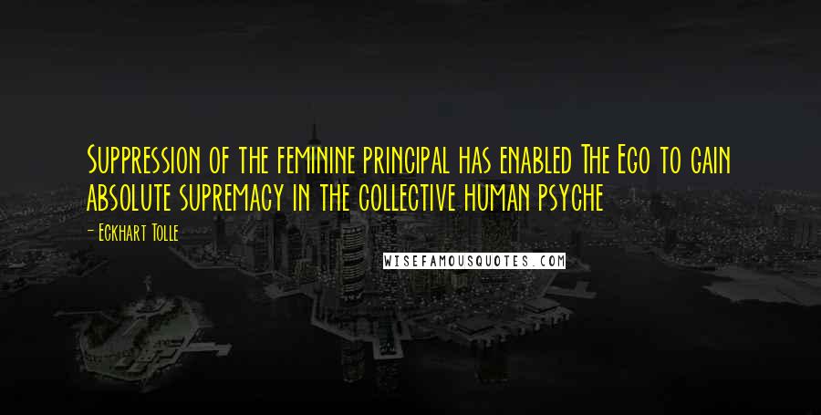 Eckhart Tolle Quotes: Suppression of the feminine principal has enabled The Ego to gain absolute supremacy in the collective human psyche