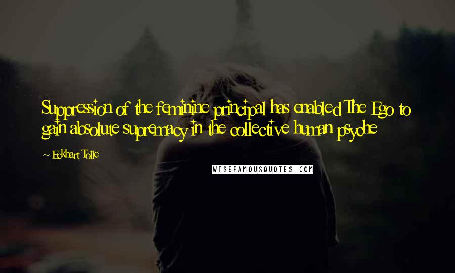 Eckhart Tolle Quotes: Suppression of the feminine principal has enabled The Ego to gain absolute supremacy in the collective human psyche