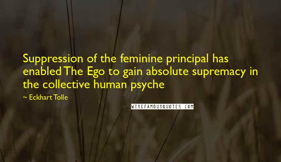 Eckhart Tolle Quotes: Suppression of the feminine principal has enabled The Ego to gain absolute supremacy in the collective human psyche