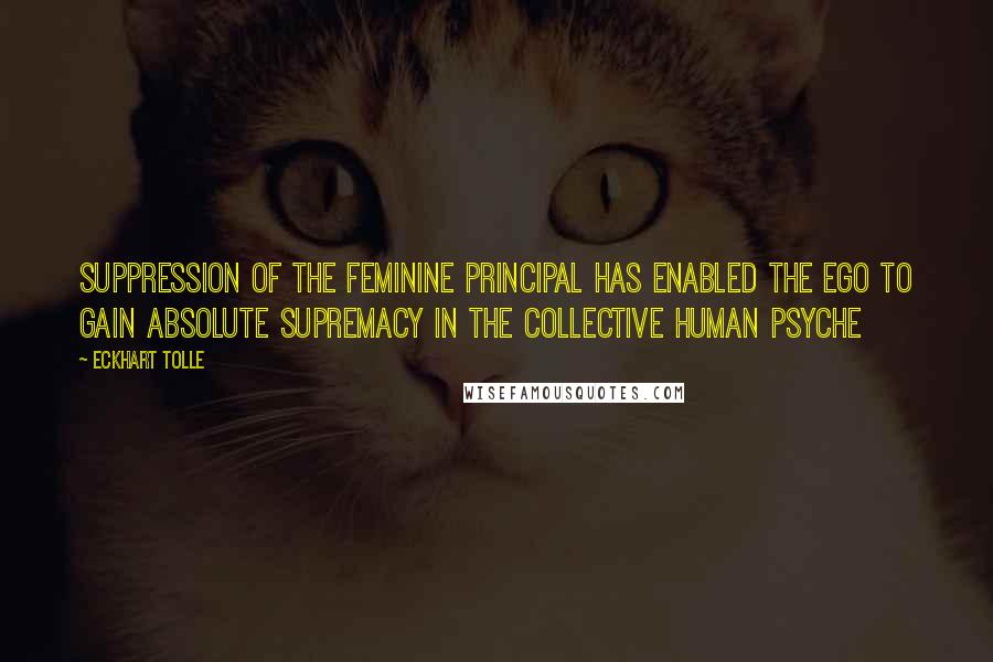 Eckhart Tolle Quotes: Suppression of the feminine principal has enabled The Ego to gain absolute supremacy in the collective human psyche