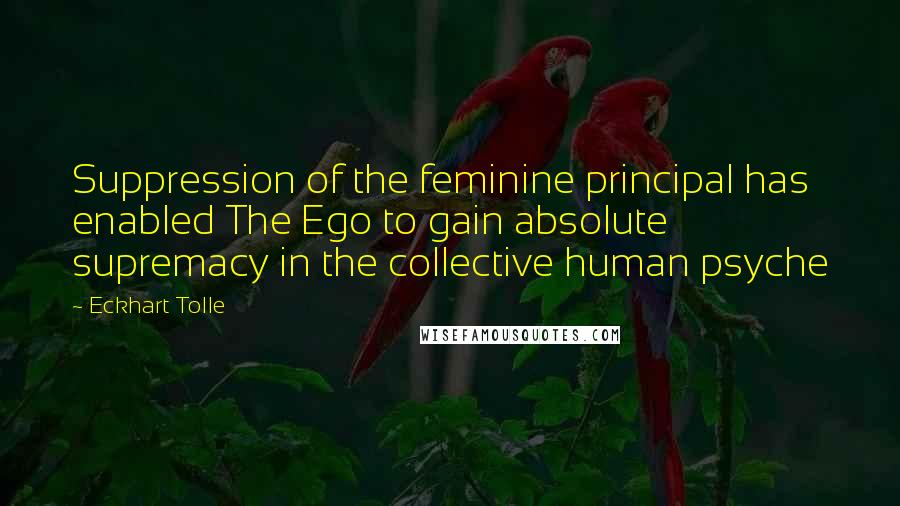 Eckhart Tolle Quotes: Suppression of the feminine principal has enabled The Ego to gain absolute supremacy in the collective human psyche