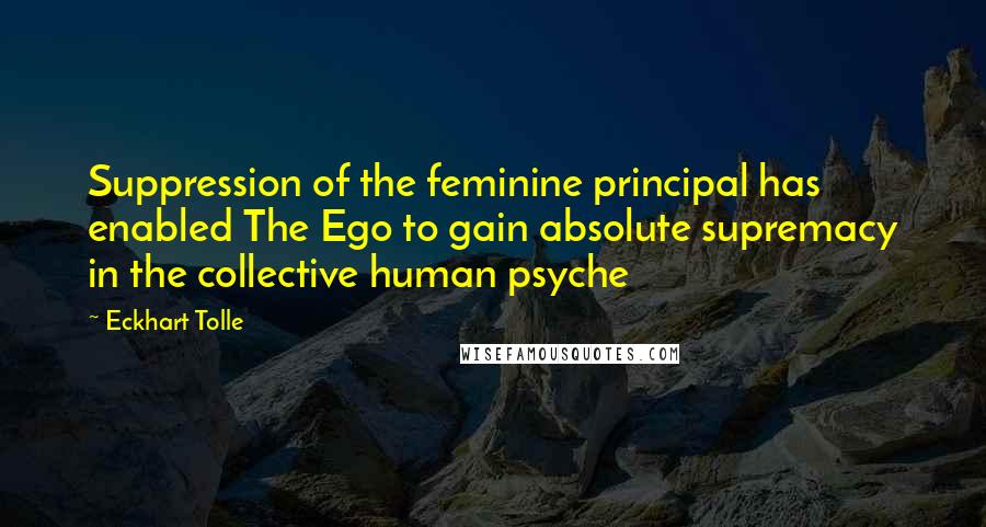 Eckhart Tolle Quotes: Suppression of the feminine principal has enabled The Ego to gain absolute supremacy in the collective human psyche