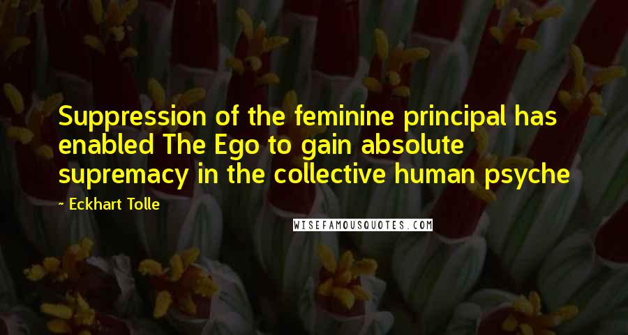 Eckhart Tolle Quotes: Suppression of the feminine principal has enabled The Ego to gain absolute supremacy in the collective human psyche