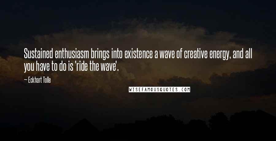 Eckhart Tolle Quotes: Sustained enthusiasm brings into existence a wave of creative energy, and all you have to do is 'ride the wave'.