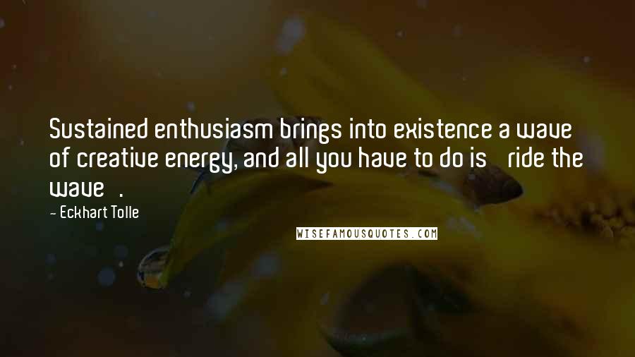 Eckhart Tolle Quotes: Sustained enthusiasm brings into existence a wave of creative energy, and all you have to do is 'ride the wave'.